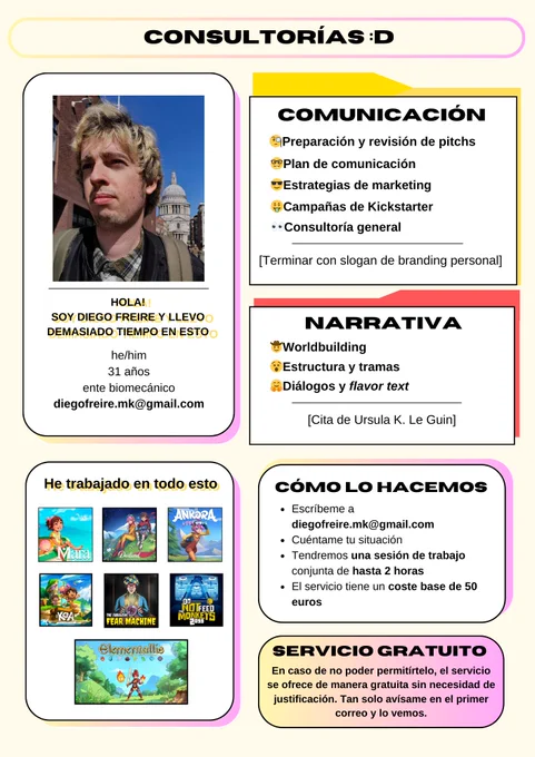 Imagen donde describo los servicios que ofrezco como consultor:

Foto de mi cara. Debajo pone "Hola! Soy Diego Freire y llevo demasiado tiempo en esto. He/him. 31 años. ente biomecánico. diegofreire.mk@gmail.com"

Debajo otro cuadrado donde pone He trabajado en todo esto y los key arts de:
Summer in Mara
Deiland Pocket Planet
Ankora Lost Days
Koa & The Five Pirates of Mara
The Fabulous Fear Machine
Do Not Feed the Monkeys 2099
Elementallis

Al lado, un cuadro con los servicios:
COMUNICACIÓN
-Preparación y revisión de pitchs
-Plan de comunicación
-Estrategia de marketing
-Campañas de Kickstarter
-Consultoría general
Y debajo:
[Terminar con slogan de branding personal]

Debajo de este cuadro, otro:
NARRATIVA
-Worldbuilding
-Estructura y tramas
-Diálogos y flavor text
Y debajo:
[Cita de Ursula K. Le Guin]

CÓMO LO HACEMOS
Escríbeme a diegofreire.mk@gmail.com
Cuéntame tu situación.
Tendremos una sesión de trabajo conjunta de hasta 2 horas
El servicio tiene un coste base de 50 euros.