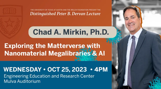 The University of Texas at Austin and the Welch Foundation present the Distinguished Peter B. Dervan Lecture featuring Northwestern University’s Chad A. Mirkin delivering his talk “Exploring the Matterverse with Nanomaterial Megalibraries and AI.”

Wednesday, Oct. 25, 2023, 4PM 
Engineering Education and Research Center (EERC)
Mulva Auditorium