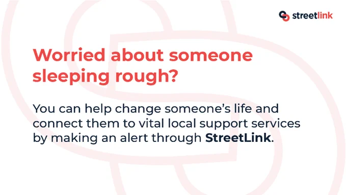 Streetlink (logo)

Worried about someone sleeping rough?

You can help change someone's life and connect them to vital local support services by making an alert through Streetlink