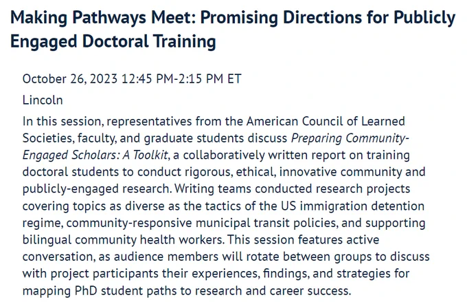 Making Pathways Meet: Promising Directions for Publicly Engaged Doctoral Training. October 26, 2023, 12:45 PM-2:15 PM ET, Lincoln. In this session, representatives from the American Council of Learned Societies, faculty, and graduate students discuss Preparing Community-Engaged Scholars: A Toolkit, a collaboratively written report on training doctoral students to conduct rigorous, ethical, innovative community and publicly-engaged research. Writing teams conducted research projects covering topics as diverse as the tactics of the US immigration detention regime, community-responsive municipal transit policies, and supporting bilingual community health workers. This session features active conversation, as audience members will rotate between groups to discuss with project participants their experiences, findings, and strategies for mapping PhD student paths to research and career success.