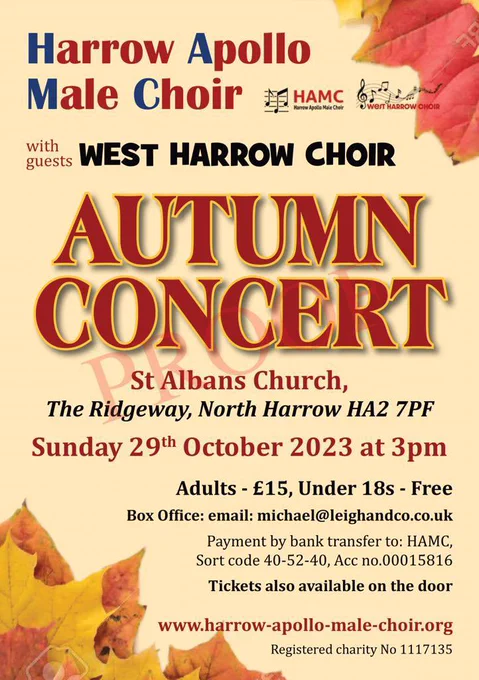 A multi coloured flyer with orange autumn leaves on it.

Text reads:

HARROW APOLLO MALE CHOIR
WEST HARROW CHOIR
AUTUMN CONCERT
St Albans Church,
The Ridgeway, North Harrow HA2 7PF
Sunday 29th October 2023 at 3pm
Adults - £15, Under 18s - Free Box Office: email: michael@leighandco.co.uk
Payment by bank transfer to: HAMC,
Sort code 40-52-40, Acc no.00015816
Tickets also available on the door
www.harrow-apollo-male-choir.org
Registered charity No 1117135