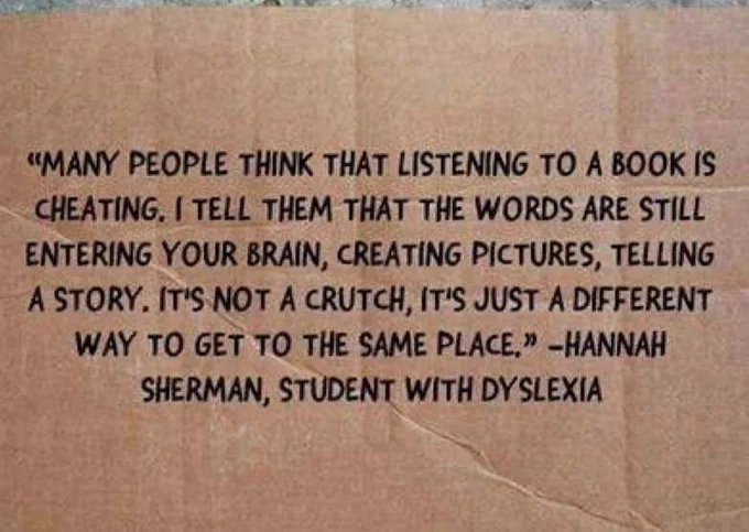 Many people think that listening to a book is cheating. I tell them that the words are still entering your brain, creating pictures, telling the story. It's not a crutch. It's a different way to get to the same place. -Hannah Sherman, student with Dyslexia