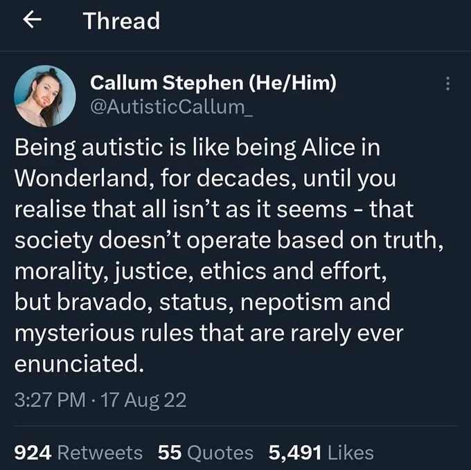 Transcription:

Being autistic is like being Alice in Wonderland, for decades, until you realise that all isn’t as it seems - that society doesn’t operate based on truth, morality, justice, ethics and effort, but bravado, status, nepotism and mysterious rules that are rarely ever enunciated.