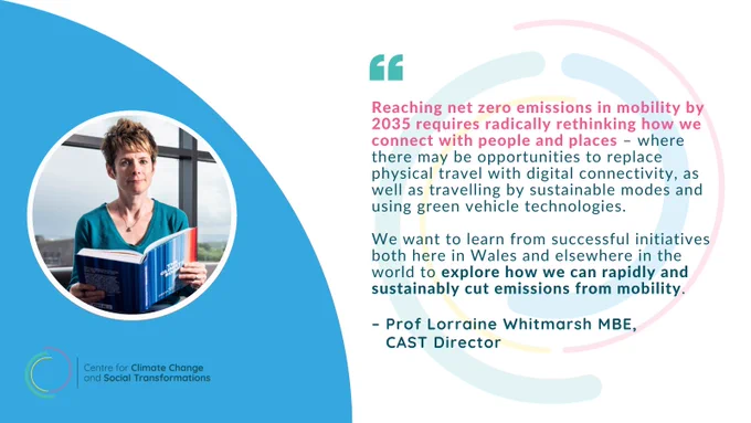 A blue and white graphic featuring a photograph of Prof Lorraine Whitmarsh next to a quote from her about the WNZ 2035 Challenge 4 which reads: 

"Reaching net zero emissions in mobility by 2035 requires radically rethinking how we connect with people and places – where there may be opportunities to replace physical travel with digital connectivity, as well as travelling by sustainable modes and using green vehicle technologies. 

We want to learn from successful initiatives both here in Wales and elsewhere in the world to explore how we can rapidly and sustainably cut emissions from mobility."