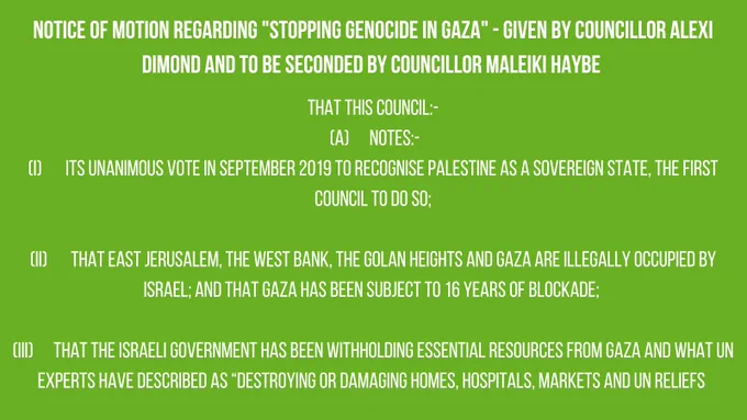 NOTICE OF MOTION REGARDING "STOPPING GENOCIDE IN GAZA" - GIVEN BY COUNCILLOR ALEXI DIMOND AND TO BE SECONDED BY COUNCILLOR MALEIKI HAYBE

THAT THIS COUNCIL:-

(A) NOTES:-

(1) ITS UNANIMOUS VOTE IN SEPTEMBER 2019 TO RECOGNISE PALESTINE AS A SOVEREIGN STATE, THE FIRST COUNCIL TO DO SO;

(II) THAT EAST JERUSALEM, THE WEST BANK, THE GOLAN HEIGHTS AND GAZA ARE ILLEGALLY OCCUPIED BY ISRAEL; AND THAT GAZA HAS BEEN SUBJECT TO 16 YEARS OF BLOCKADE;

(III) THAT THE ISRAELI GOVERNMENT HAS BEEN WITHHOLDING ESSENTIAL RESOURCES FROM GAZA AND WHAT UN EXPERTS HAVE DESCRIBED AS "DESTROYING OR DAMAGING HOMES, HOSPITALS, MARKETS AND UN RELIEFS