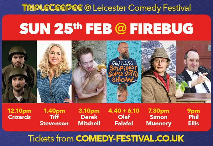 Sun 25th Feb at Firebug
12.10pm Crizzards
1.40pm Tiff Stevenson
3.10pm Derek Mitchell
4.40pm   6.10pm Olaf Falafel
7.30pm Simon Munnery
9pm Phil Ellis