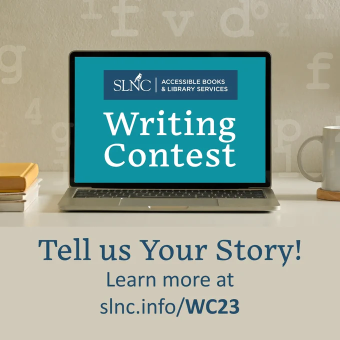 SLNC ACCESSIBLE BOOKS & LIBRARY SERVICES Writing Contest Tell us Your Story! Learn more at slnc.info/WC23