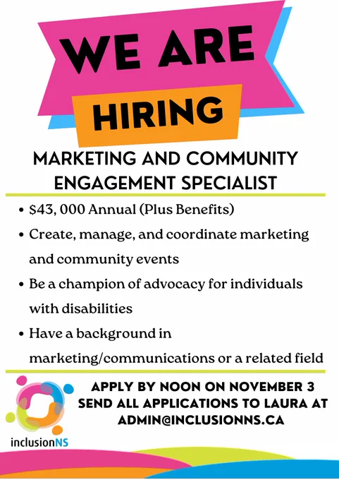 We are Hiring poster. Contains information about job: 
- 43, 000 dollars annually plus benefits
- Create, manage, and coordinate marketing and community events
- Be a champion of advocacy for individuals with disabilities
- Have a background in marketing/communications or a related field
- Apply by noon on November 3
- Send all applications to Laura at admin@inclusionns.ca 