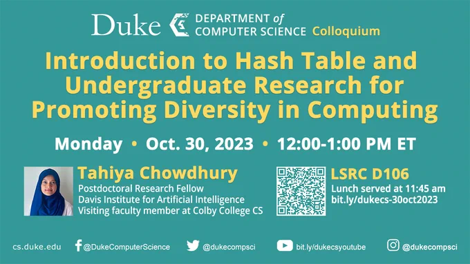 EVENT: Join us for a Duke CS Colloquium Monday, Oct. 30 from 12:00-1:00 PM ET in LSRC D106, with lunch served at 11:45 AM. Tahiya Chowdhury, Postdoctoral Research Fellow at Davis Institute for Artificial Intelligence and visiting faculty member of Colby College CS will present Introduction to Hash Table and Undergraduate Research for Promoting Diversity in Computing. Don't miss it! https://bit.ly/dukecs-30oct2023