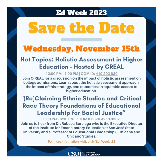 Wednesday, November 15th Ed week events.
Event 1: Holistic Assessment in Higher Education - Hosted by CREAL. From 12 PM - 1 PM. ZOOM ID: 419 203 630
Event 2: (Re)Claiming Ethnic Studies and Critical Race Theory Foundations of Educational Leadership for Social Justice. Starts 5 PM. Zoom ID: 870 4213 0367
For more information, visit: bit.ly/Ed_Week_23