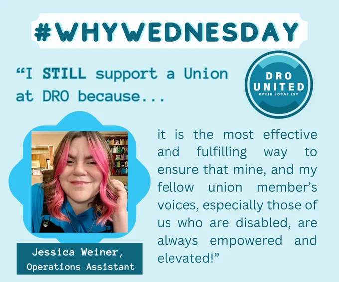 Photo ID: A light blue graphic with a photo of Operations Assistant, Jessica Weiner, wearing a blue shirt and sporting pink curly hair. Her quote says: “I STILL support a union at DRO because it is the most effective and fulfilling way to ensure that mine, and my fellow union member’s voices, especially those of us who are disabled, are always empowered and elevated!”
