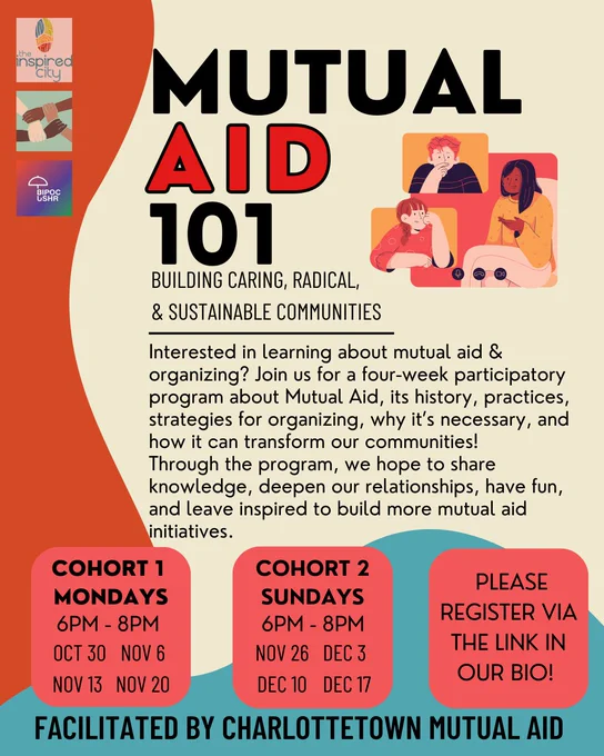 Interested in learning about mutual aid or mutual aid organizing? Join us for a four-week participatory program about Mutual Aid, its history, practices, strategies for organizing, why it’s necessary, and how it can transform our communities!

Through the program, we hope to share knowledge, deepen our relationships, have fun, and leave inspired to build more mutual aid initiatives.

Cohort 1: Mondays 6pm - 8pm - october 30, november 6, november 13, november 20
Cohort 2: Sundays 6pm-8pm - november 26, december 3, december 10, december 17
Register via the link in our bio!
Facilitated by Charlottetown mutual aid. 
Note: We are actively working to remove barriers to participation. We have added supports and use a harm reduction lens. If you have any questions, concerns or feedback, send us an email (charlottetownmutualaid@gmail.com) or a dm!