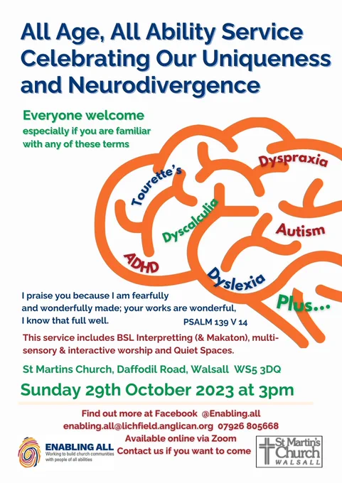 Image shows poster which reads: All Age, All Ability Service celebrating our uniqueness and neurodivergence. Everyone welcome especially if you are familiar with any of these terms: Tourette's, ADHD, dyscalculia, dyspraxia, autism, dyslexia, plus. PSALM 139 V 14. This service includes BSL interpreting (& Makaton), multi-sensory & interactive worship and quite spaces. St Martins Church Daffodil Road, Walsall WS5 3DQ Sunday 29th October 2023 at 3pm Find out more at Facebook @Enabling.All enablingall@lichfield.anglican.org 07926 805668 Available online via zoom. Contact us if you want to come. 