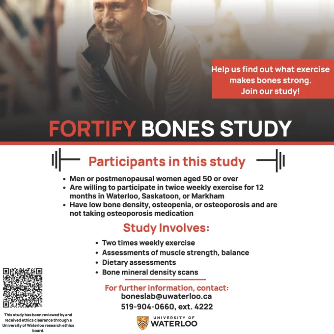 FORTIFY Bones study is recruiting men or postmenopausal women aged 50 years and over who are willing to participate in twice weekly exercise for 12 months in Waterloo, Saskatoon, or Markham, and who have low bone mineral density, osteopenia, or osteoporosis, and are not taking osteoporosis medication. Contact boneslab@uwaterloo.ca or 519 904 0660 x 4222 for more details.