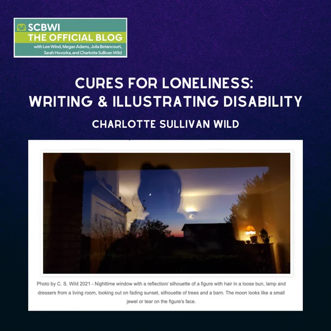 Dark blue background, SCBWI The Official Blog logo in top corner. Heading: Cures for Loneliness: Writing & Illustrating Disability (by) Charlotte Sullivan Wild. Image below heading: Photo by C. S. Wild 2021 - Nighttime window with a reflection/ silhouette of a figure with hair in a loose bun, lamp and dressers from a living room, looking out on fading sunset, silhouette of trees and a barn. The moon looks like a small jewel or tear on the figure's face.