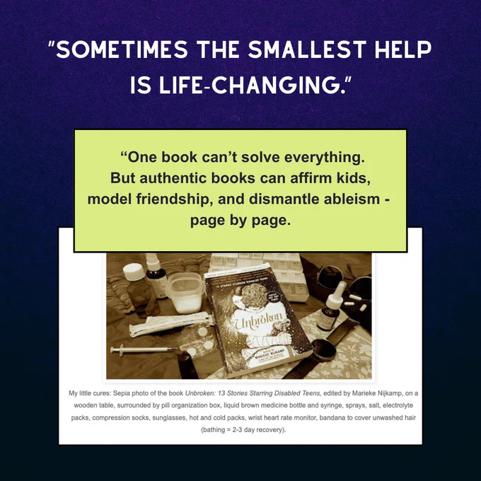 Dark blue background. Large quotation in white: "Sometimes the smallest help is life-changing." Smaller quotation in lime green box: "One book can't solve everything. But authentic books can affirm kids, model friendship, and dismantle ableism - page by page." Below this a photo and caption: My little cures: Sepia photo of the book Unbroken: 13 Stories Starring Disabled Teens, edited by Marieke Nijkamp, on a wooden table, surrounded by pill organization box, liquid brown medicine bottle and syringe, sprays, salt, electrolyte packs, compression socks, sunglasses, hot and cold packs, wrist heart rate monitor, bandana to cover unwashed hair (bathing = 2-3 day recovery).