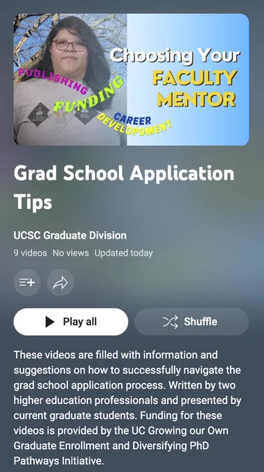 Image shows a photo of a youtube thumbnail "Choosing your faculty mentor" and the text below reads "Grad School Application Tips." The Channel name UCSC Gradaute Division. 9 videos, no views, updated today. There is a play all and a shuffle button shown in this image. Then the text, "These videos are filled with information and suggestions on how to successfully navigate the grad school application process. Written by two higher education professionals and presented by current graduate students. Funding for these videos is provided by the UC Growing our Own Graduate Enrollment and Diversifying PhD Pathways Initiative."