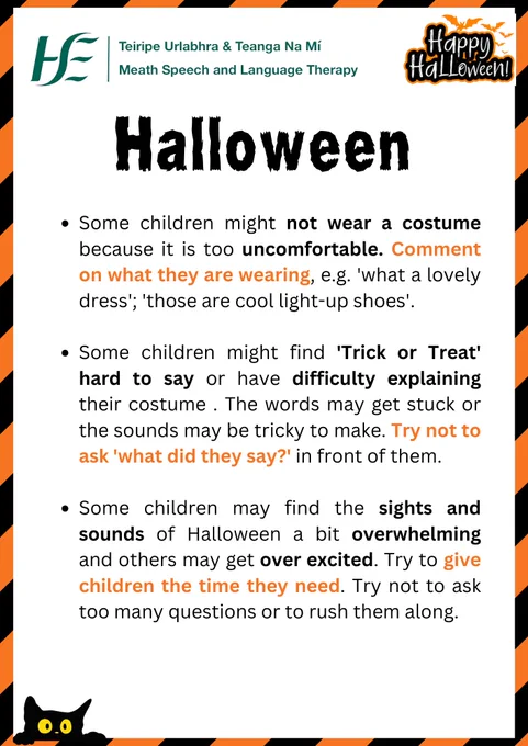 Some children might not wear a costume because it is too uncomfortable. Comment on what they are wearing, e.g. 'what a lovely dress'; 'those are cool light-up shoes'.

Some children might find 'Trick or Treat' hard to say or have difficulty explaining their costume . The words may get stuck or the sounds may be tricky to make. Try not to ask 'what did they say?' in front of them.

Some children may find the sights and sounds of Halloween a bit overwhelming and others may get over excited. Try to give children the time they need. Try not to ask too many questions or to rush them along.