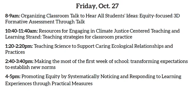 Friday, Oct. 27
8-9am: Organizing Classroom Talk to Hear All Students’ Ideas: Equity-focused 3D Formative Assessment Through Talk
10:40-11:40am: Resources for Engaging in Climate Justice Centered Teaching and Learning Strand: Teaching strategies for classroom practice
1:20-2:20pm: Teaching Science to Support Caring Ecological Relationships and Practices
2:40-3:40pm: Making the most of the first week of school: transforming expectations to establish new norms
4-5pm: Promoting Equity by Systematically Noticing and Responding to Learning Experiences through Practical Measures