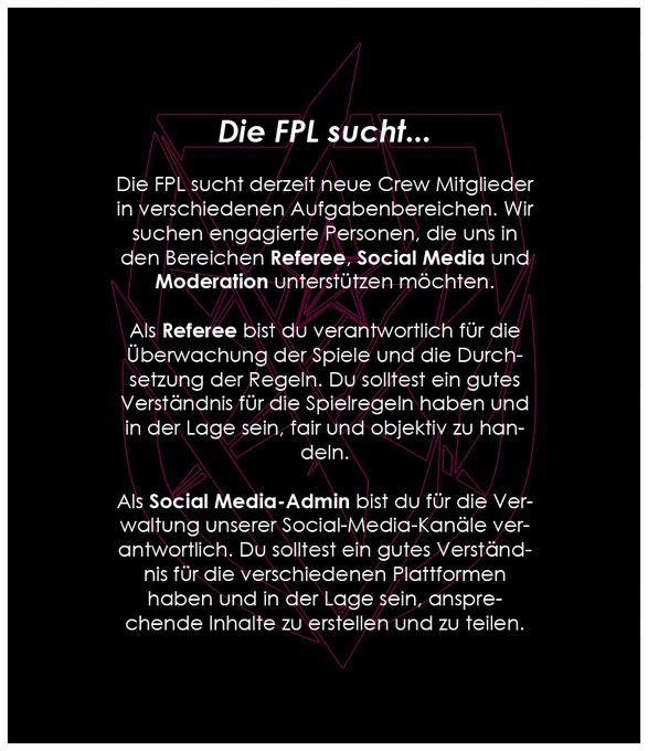 > Die FPL sucht derzeit neue Crew Mitglieder in verschiedenen Aufgabenbereichen. Wir suchen engagierte Personen, die uns in den Bereichen Referee, Social Media und Moderation unterstützen möchten.

> Als Referee bist du verantwortlich für die Überwachung der Spiele und die Durchsetzung der Regeln. Du solltest ein gutes Verständnis für die Spielregeln haben und in der Lage sein, fair und objektiv zu handeln.

> Als Social Media-Admin bist du für die Verwaltung unserer Social-Media-Kanäle verantwortlich. Du solltest ein gutes Verständnis für die verschiedenen Plattformen haben und in der Lage sein, ansprechende Inhalte zu erstellen und zu teilen.