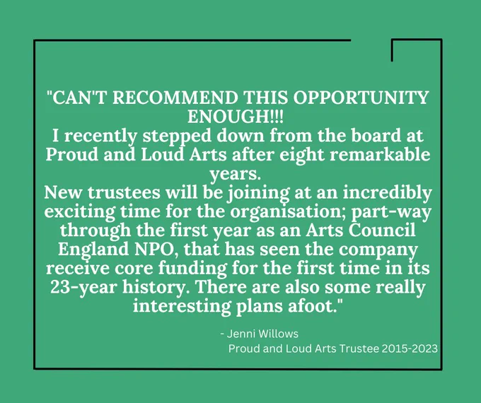 White text on a bright green background reads: '"CAN'T RECOMMEND THIS OPPORTUNITY ENOUGH!!! I recently stepped down from the board at Proud and Loud Arts after eight remarkable years. New trustees will be joining at an incredibly exciting time for the organisation; part-way through the first year as an Arts Council England NPO, that has seen the company receive core funding for the first time in its 23-year history. There are also some really interesting plans afoot." It continues. - Jenni Willows, Proud and Loud Arts Trustee 2015-2023.' The text is bordered by a thin black lined box. 