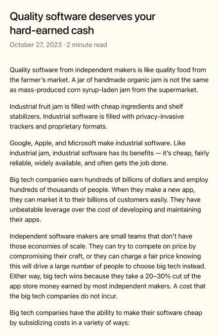 Quality software from independent makers is like quality food from the farmer’s market. A jar of handmade organic jam is not the same as mass-produced corn syrup-laden jam from the supermarket.

Industrial fruit jam is filled with cheap ingredients and shelf stabilizers. Industrial software is filled with privacy-invasive trackers and proprietary formats.

Google, Apple, and Microsoft make industrial software. Like industrial jam, industrial software has its benefits — it’s cheap, fairly reliable, widely available, and often gets the job done.

Big tech companies earn hundreds of billions of dollars and employ hundreds of thousands of people. When they make a new app, they can market it to their billions of customers easily. They have unbeatable leverage over the cost of developing and maintaining their apps.

Independent software makers are small teams that don’t have those economies of scale. They can try to compete on price by compromising their craft, or they can...