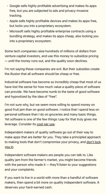 Google sells highly profitable advertising and makes its apps free, but you are subjected to ads and privacy-invasive tracking.
Apple sells highly profitable devices and makes its apps free, but locks you into a proprietary ecosystem.
Microsoft sells highly profitable enterprise contracts using a bundling strategy, and makes its apps cheap, also locking you into a proprietary ecosystem.
Some tech companies raise hundreds of millions of dollars from venture capital investors, and use this money to subsidize pricing — until the money runs out, and the quality soon declines.

I’m not saying these companies are evil. But their subsidies create the illusion that all software should be cheap or free.

Industrial software has become so incredibly cheap that most of us have lost the sense for how much value a quality piece of software can provide. We have become numb to the taste of good software and hypnotized by the idea of “free”.

I’m not sure why, but we seem more willing to spend...
