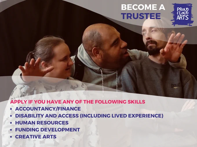 An image of three performers looking at each other fondly. Overlayed in graphic text in White, Blue, and Pink with a mid-transparent white background reads: Become a Trustee. Apply if you have any of the following skills: Accountancy/Finance, Disability and Access (including lived-experience) Human Resources, Funding Development, Creative Arts'. The Proud and Loud Arts logo is in the right hand corner. 