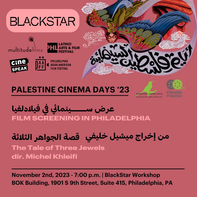 A graphic with English and Arabic that says “Palestine Cinema Days ‘23. Film Screening in Philadelphia. The Tale of Three Jewels dir. Michel Khleifi. November 2nd, 2023 - 7PM. BlackStar Workshop. BOK Building, 1901 S 9th Street, Suite 415, Philadelphia, PA.” There are logos for BlackStar Multitude Films, Philadelphia Latino Film Festival, cinéSpeak, and Philadelphia Asian American Film Festival in the top left corner. And logos for Palestine Cinema Days and Film Lab Palestine on the right.