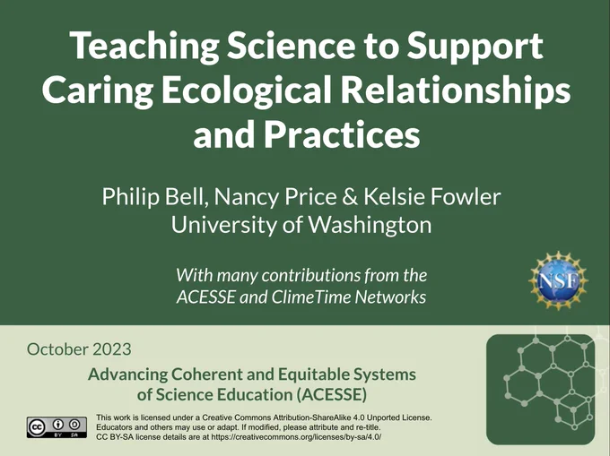 Teaching Science to Support Caring Ecological Relationships and Practices

Philip Bell, Nancy Price & Kelsie Fowler
University of Washington

With many contributions from the 
ACESSE and ClimeTime Networks

October 2023

Advancing Coherent and Equitable Systems
of Science Education (ACESSE)

[National Science Foundation logo]