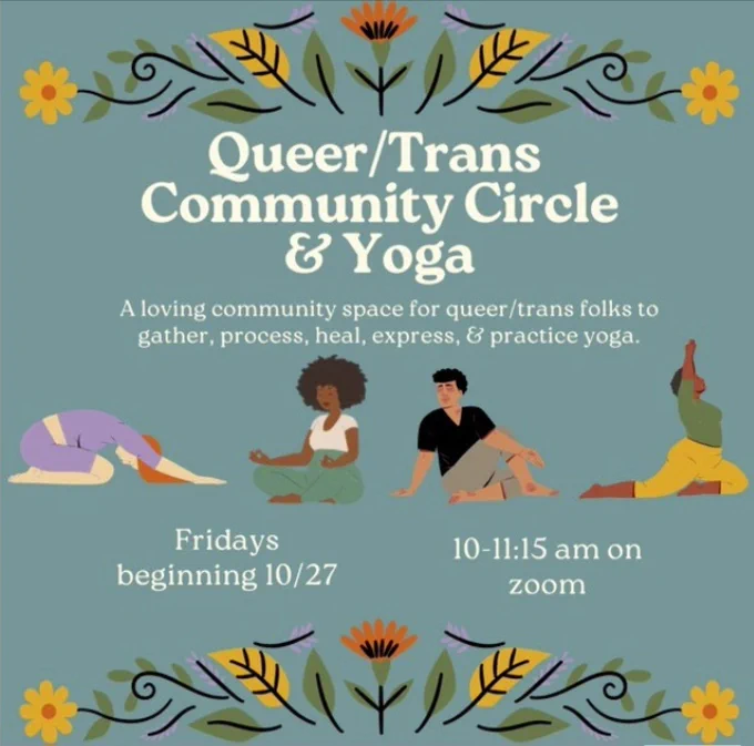 Image is a flier for the event. There are illustrations of diverse people doing yoga poses and colorful flowers on the border. The text reads Queer / Trans Community Circle and Yoga. A loving community space for queer / trans folks to gather, process, heal, express and practice yoga. Fridays beginning 10/27/2023, 10-11:15 am on Zoom.