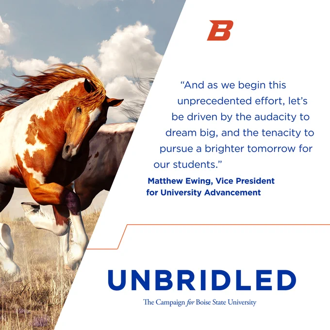 Wild horses running in an open field, blue sky with clouds in the background. "And as we begin this unprecedented effort, let's be driven by the audacity to dream big, and the tenacity to pursue a brighter tomorrow for our students." Matthew Ewing, Vice President for University Advancement. UNBRIDLED, The Campaign for Boise State University.