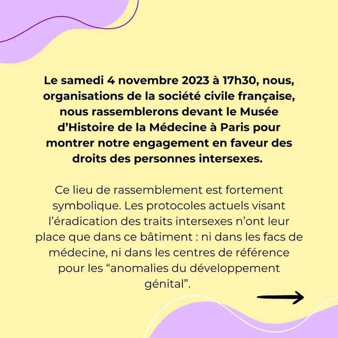 Le samedi 4 novembre 2023 à 17h30, nous, organisations de la société civile française, nous rassemblerons devant le Musée d’Histoire de la Médecine à Paris pour montrer notre engagement en faveur des droits des personnes intersexes. 


Ce lieu de rassemblement est fortement symbolique. Les protocoles actuels visant l’éradication des traits intersexes n’ont leur place que dans ce bâtiment : ni dans les facs de médecine, ni dans les centres de référence pour les “anomalies du développement génital”. 

