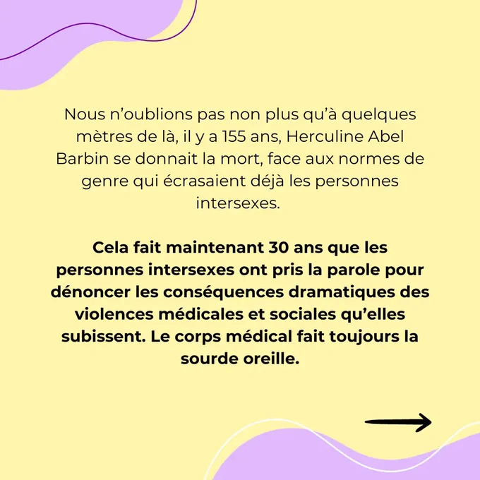 Nous n’oublions pas non plus qu’à quelques mètres de là, il y a 155 ans, Herculine Abel Barbin se donnait la mort, face aux normes de genre qui écrasaient déjà les personnes intersexes. 

Cela fait maintenant 30 ans que les personnes intersexes ont pris la parole pour dénoncer les conséquences dramatiques des violences médicales et sociales qu’elles subissent. Le corps médical fait toujours la sourde oreille.

