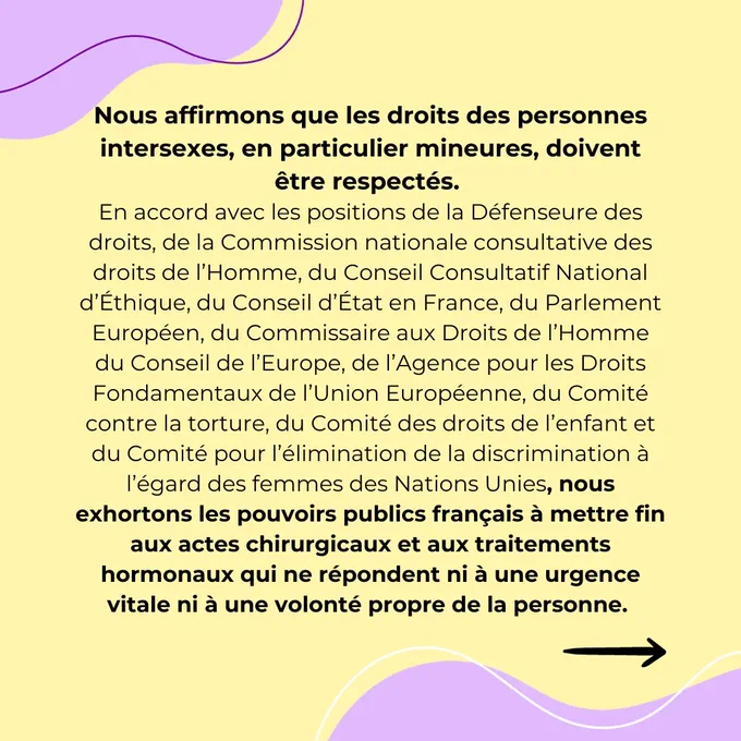 Nous affirmons que les droits des personnes intersexes, en particulier mineures, doivent être respectés. En accord avec les positions de la Défenseure des droits, de la Commission nationale consultative des droits de l’Homme, du Conseil Consultatif National d’Éthique, du Conseil d’État en France, du Parlement Européen, du Commissaire aux Droits de l’Homme du Conseil de l’Europe, de l’Agence pour les Droits Fondamentaux de l’Union Européenne,  du Comité contre la torture, du Comité des droits de l’enfant et du Comité pour l’élimination de la discrimination à l’égard des femmes des Nations Unies, nous exhortons les pouvoirs publics français à mettre fin aux actes chirurgicaux et aux traitements hormonaux qui ne répondent ni à une urgence vitale ni à une volonté propre de la personne. 
