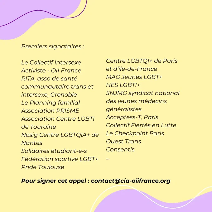 Premiers signataires :
Le Collectif Intersexe Activiste - OII France
RITA, asso de santé communautaire trans et intersexe, Grenoble
Le Planning familial
Association PRISME
Association Centre LGBTI de Touraine
Nosig Centre LGBTQIA  de Nantes
Solidaires étudiant-e-s
Fédération sportive LGBT 
Pride Toulouse
Centre LGBTQI  de Paris et d’île-de-France
MAG Jeunes LGBT  
HES LGBTI 
SNJMG syndicat national des jeunes médecins généralistes 
Acceptess-T, Paris 
Collectif Fiertés en Lutte
Le Checkpoint Paris
Ouest Trans
Consentis

