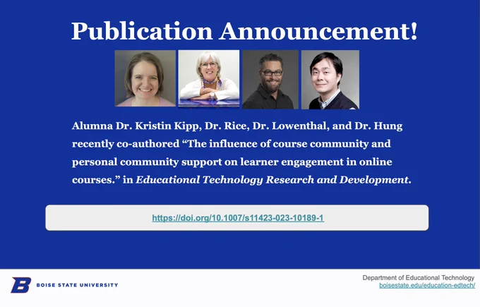 Alumna Dr. Kristin Kipp, Dr. Rice, Dr. Lowenthal, and Dr. Hung recently co-authored “The influence of course community and personal community support on learner engagement in online courses.” in Educational Technology Research and Development.  https://doi.org/10.1007/s11423-023-10189-1  
@edtechbsu #Edtech @OnlineBoise

