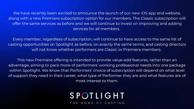 We have recently been excited to announce the launch of our new iOS app and website, along with a new Premiere subscription option for our members. The Classic subscription will offer the same services as before and we will continue to invest on improving and adding services for all members. 

Every member, regardless of subscription, will continue to have access to the same list of casting opportunities on Spotlight as before, on exactly the same terms, and casting directors will not know whether performers are Classic or Premiere members. 

This new Premiere offering is intended to provide value-add features, rather than an advantage, aiming to pack more of performers’ working professional needs into one package within Spotlight. We know that Performers’ choice of subscription will depend on what level of support they need in their career, what type of Performer they are and what features are of most interest to them.
