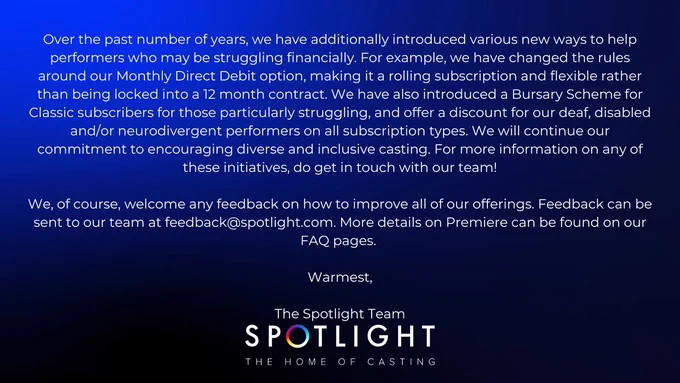 Over the past number of years, we have additionally introduced various new ways to help performers who may be struggling financially. For example, we have changed the rules around our Monthly Direct Debit option, making it a rolling subscription and flexible rather than being locked into a 12 month contract. We have also introduced a Bursary Scheme for Classic subscribers for those particularly struggling, and offer a discount for our deaf, disabled and/or neurodivergent performers on all subscription types. We will continue our commitment to encouraging diverse and inclusive casting. For more information on any of these initiatives, do get in touch with our team!

We, of course, welcome any feedback on how to improve all of our offerings. Feedback can be sent to our team at feedback@spotlight.com. More details on Premiere can be found on our FAQ pages. 

Warmest,

The Spotlight Team