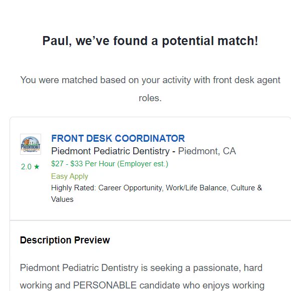 An email from Glassdoor.com saying "Paul, we’ve found a potential match!
You were matched based on your activity with front desk agent roles.  Description Preview
Piedmont Pediatric Dentistry is seeking a passionate, hard working and PERSONABLE candidate who enjoys working with children. Some dental experience is required. Dentrix knowledge is PREFERRED. 