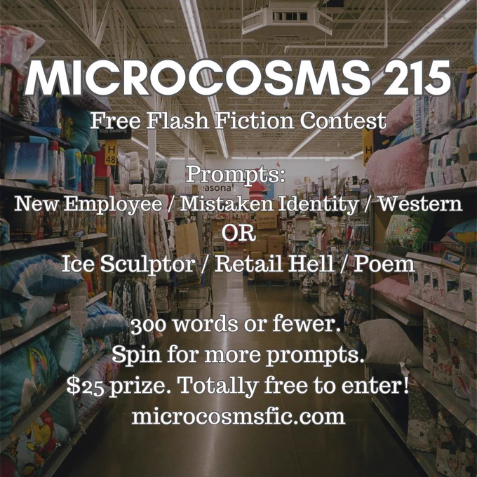 MICROCOSMS 215
Free Flash Fiction Contest
Prompts: New Employee / Mistaken Identity / Western OR Ice Sculptor / Retail Hell / Poem
300 words or fewer. Spin for more prompts. $25 prize. Totally free to enter! Microcosmsfic.com