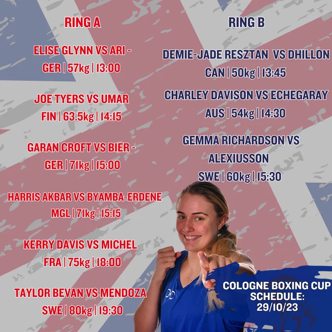 Session 3 (13:00 UK time)
W57kg: Elise Glynn ENG v Asya Ari GER (Ring A, bout 1, approx. 13:00 UK time)
W50kg: Priyanka Dhillon CAN v Demie-Jade Resztan ENG (Ring B, bout 2, approx. 13:45 UK time)
W54kg: Charley Davison ENG v Tiana Echegaray AUS (Ring B, bout 6, approx. 14:15 UK time)
M63.5kg: Joe Tyers ENG v Ismail Umar FIN (Ring A, bout 6, approx. 14:15 UK time)
M71kg: Nick Bier GER v Garan Croft WAL (Ring A, bout 9, approx. 15:00 UK time)
M71kg: Harris Akbar ENG v Otogonbaatar Byamba-Erdene MGL (Ring A, bout 11, approx. 15:15 UK time)
W60kg: Gemma Richardson ENG v Agnes Alexiusson SWE (Ring B, bout 11, approx. 15:30 UK time)
 
Session 4 (18:00 UK time)
W75kg: Davina Michel FRA v Kerry Davis ENG (Ring A, bout 1, approx. 18:00 UK time)
M80kg: Taylor Bevan WAL v Erik Mendoza SWE (Ring A, bout 7, approx. 19:30 UK time)