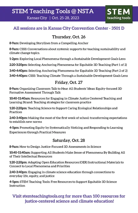 STEM Teaching Tools @ NSTA

Kansas City | Oct. 25-28, 2023

All sessions are in Kansas City Convention Center - 3501 D
Thursday, Oct. 26
8-9am: Developing Storylines from a Compelling Anchor
8-9am: CSSS: Conversations about systemic supports for teaching sustainability and
climate change topics.
1-2pm: Exploring Local Phenomena through a Sustainable Development Goals Lens
2:20-3:20pm: Selecting Anchoring Phenomena for Equitable 3D Teaching (Part 1 of 2)
3:40-4:40pm: Selecting Anchoring Phenomena for Equitable 3D Teaching (Part 2 of 2) 3:40-4:40pm: CSSS: Teaching Climate Through a Sustainable Development Goals Lens
Friday, Oct. 27
8-9am: Organizing Classroom Talk to Hear All Students’ Ideas: Equity-focused 3D Formative Assessment Through Talk
10:40-11:40am: Resources for Engaging in Climate Justice Centered Teaching and Learning Strand: Teaching strategies for classroom practice
1:20-2:20pm: Teaching Science to Support Caring Ecological Relationships and Practices
2:40-3:40pm: Makin