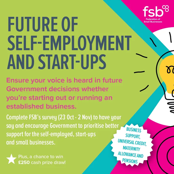 FUTURE OF SELF-EMPLOYMENT AND START-UPS. 

Ensure your voice is heard in future Government decisions whether you're starting out or running an established business. 

Complete FSB's survey (23 October -  2 November) to have your say and encourage Government to prioritise  better support for the self-employed, start-ups and small businesses. 

Plus, a chance to win £250!