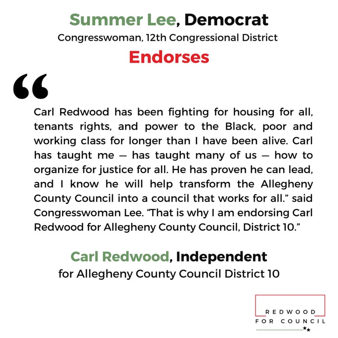 Summer Lee, Democrat Congresswoman, 12th congressional district endorses “Carl Redwood has been fighting for housing for all, tenants rights, and power to the Black, poor and working class for longer than I have been alive. Carl has taught me — has taught many of us — how to organize for justice for all. He has proven he can lead, and I know he will help transform the Allegheny County Council into a council that works for all.” said Congresswoman Lee. “That is why I am endorsing Carl Redwood for Allegheny County Council, District 10.” Carl Redwood, Independent for Allegheny County Council District 10