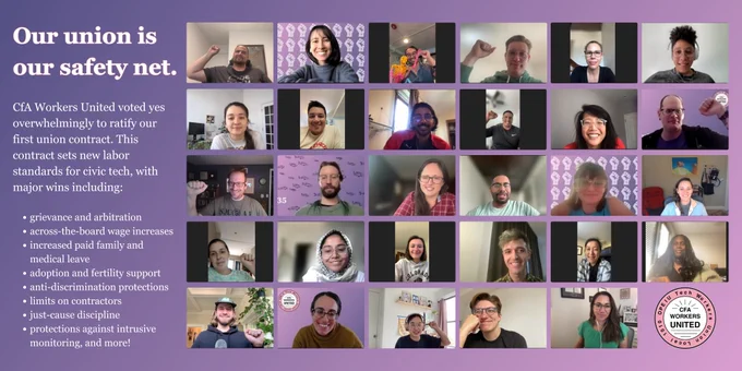Alt Text:
Photos of smiling union members with the text:

Our union is our safety net.

CfA Workers United voted yes overwhelmingly to ratify our first union contract. This contract sets new labor standards for civic tech, with major wins including:

* grievance and arbitration
* across the board wage increase
* increased paid family and medical leave
* adoption and fertility support
* anti-discrimination protections
* limits on contractors
* just-cause discipline
* protections against intrusive monitoring and more!