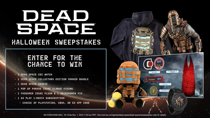 Dead Space Halloween Sweepstakes. Enter for the chance to win: 1 Dead Space CEC Watch, 1 Dead Space Collectors Edition Marker Bundle, 1 Dead Space Hoodie, 1 Pop Up Parade Isaac Clarke Figure, 1 Fangamer Isaac Plush   1 Necromorph Pin, and 1 EA Play 1-Month Subscription (Choice of PlayStation, Xbox, or EA App Code) No purchase necessary 18  Ends Nov. 1. 2023 11:00 am PDT. Visit www.ea.com/games/dead-space/dead-space/sweepstakes-rules for details.