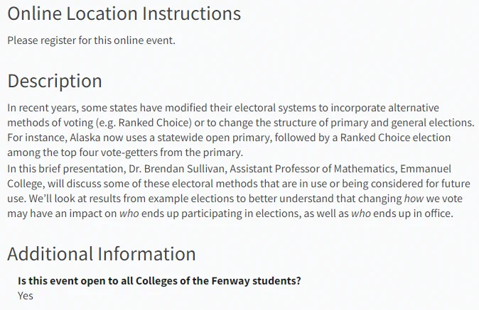 In recent years, some states have modified their electoral systems to incorporate alternative methods of voting (e.g. Ranked Choice) or to change the structure of primary and general elections. For instance, Alaska now uses a statewide open primary, followed by a Ranked Choice election among the top four vote-getters from the primary.

In this brief presentation, Dr. Brendan Sullivan, Assistant Professor of Mathematics, Emmanuel College, will discuss some of these electoral methods that are in use or being considered for future use. We’ll look at results from example elections to better understand that changing how we vote may have an impact on who ends up participating in elections, as well as who ends up in office.