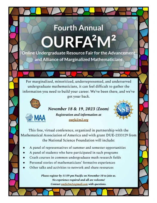 The poster has a colorful Voronoi diagram background with a black frame around two textboxes. The textbox at the top says in bold white font, “Fourth Annual OURFA^2M^2.” Below this, in smaller white font, the text says: “Online Undergraduate Resource Fair for the Advancement and Alliance of Marginalized Mathematicians.”

The bottom two-thirds of the poster is a turquoise-shaded rectangular textbox. The text reads, “For marginalized, minoritized, underrepresented, and underserved undergraduate mathematicians, it can feel difficult to gather the information you need to build your career. We’ve been there, and we’ve got your back.

November 18 & 19, 2023 on Zoom. Registration and information at ourfa2m2.org.



This free, virtual conference, done in partnership with the Mathematical Association of America, and with grant DUE-2333129 from the National Science Foundation will include: (1) A panel of representatives of summer and semester opportunities, (2) A panel of students who have 