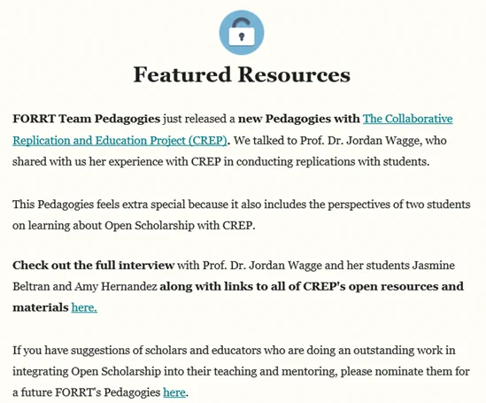 Featured Resources
 
FORRT Team Pedagogies just released a new Pedagogies with The Collaborative Replication and Education Project (CREP). We talked to Prof. Dr. Jordan Wagge, who shared with us her experience with CREP in conducting replications with students.

This Pedagogies feels extra special because it also includes the perspectives of two students on learning about Open Scholarship with CREP.

Check out the full interview with Prof. Dr. Jordan Wagge and her students Jasmine Beltran and Amy Hernandez along with links to all of CREP's open resources and materials here. 

If you have suggestions of scholars and educators who are doing an outstanding work in integrating Open Scholarship into their teaching and mentoring, please nominate them for a future FORRT's Pedagogies here.
